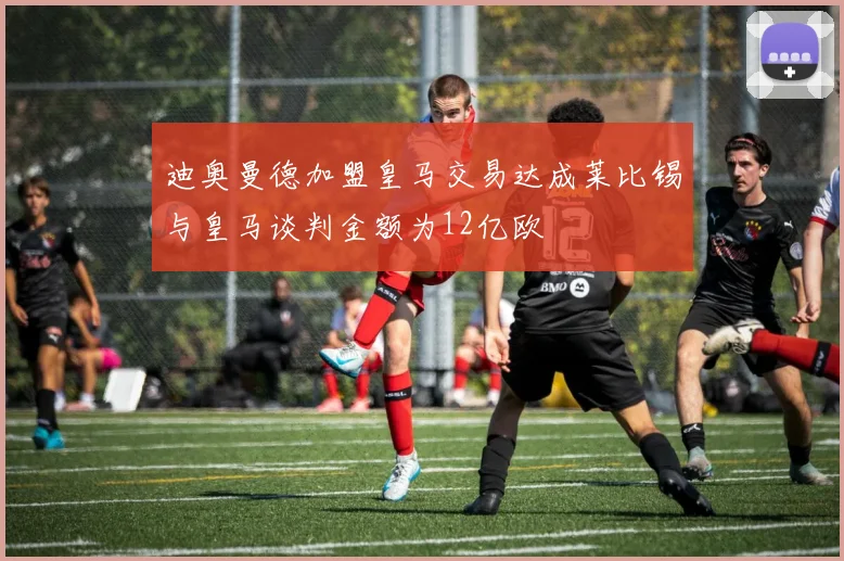 迪奥曼德加盟皇马交易达成莱比锡与皇马谈判金额为12亿欧