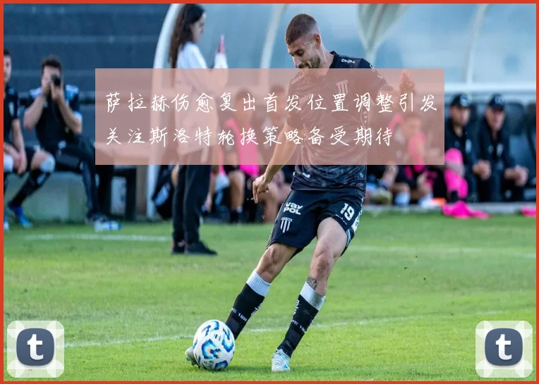 萨拉赫伤愈复出首发位置调整引发关注斯洛特轮换策略备受期待