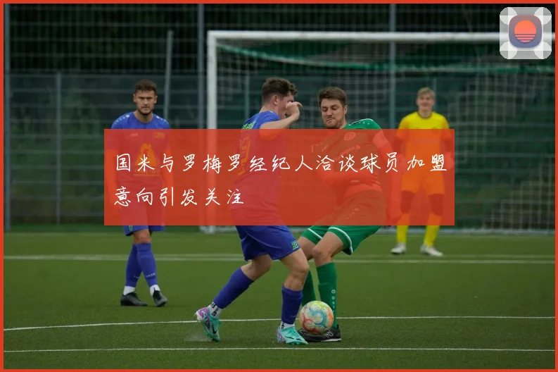 国米与罗梅罗经纪人洽谈球员加盟意向引发关注