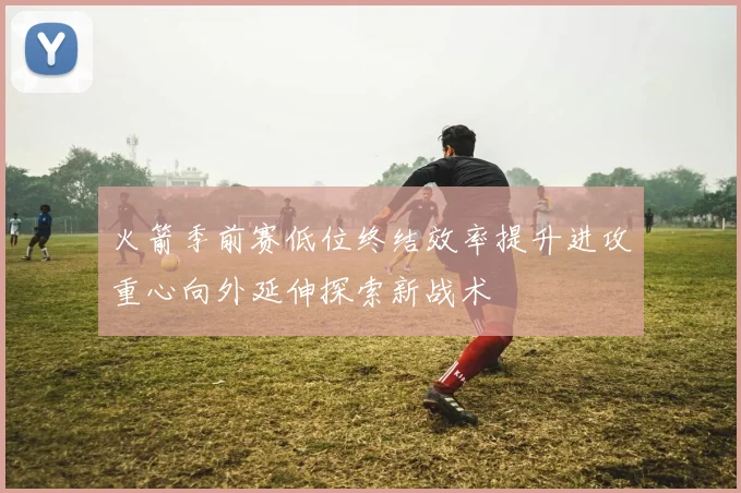 火箭季前赛低位终结效率提升进攻重心向外延伸探索新战术