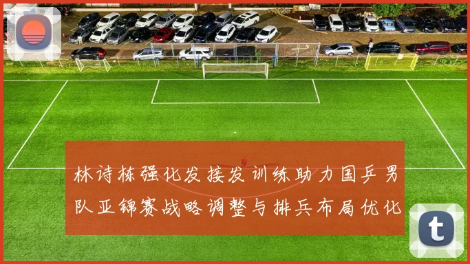 林诗栋强化发接发训练助力国乒男队亚锦赛战略调整与排兵布局优化
