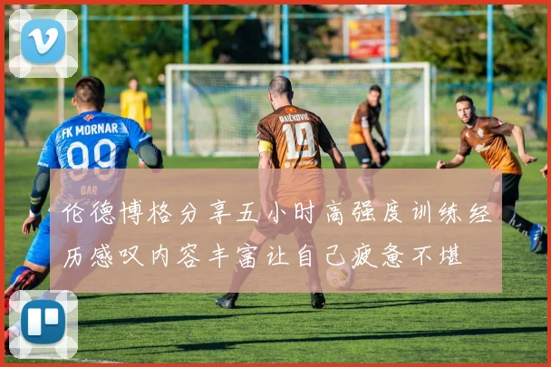 伦德博格分享五小时高强度训练经历感叹内容丰富让自己疲惫不堪