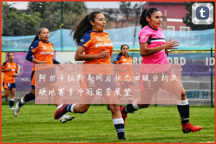 阿尔卡拉斯美网后状态回暖分析及硬地赛季冲冠前景展望