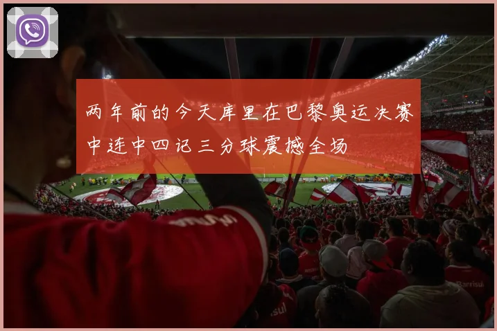 两年前的今天库里在巴黎奥运决赛中连中四记三分球震撼全场