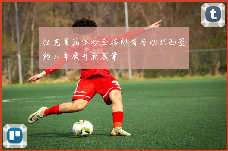 拉克鲁瓦体检合格即将与切尔西签约六年展开新篇章