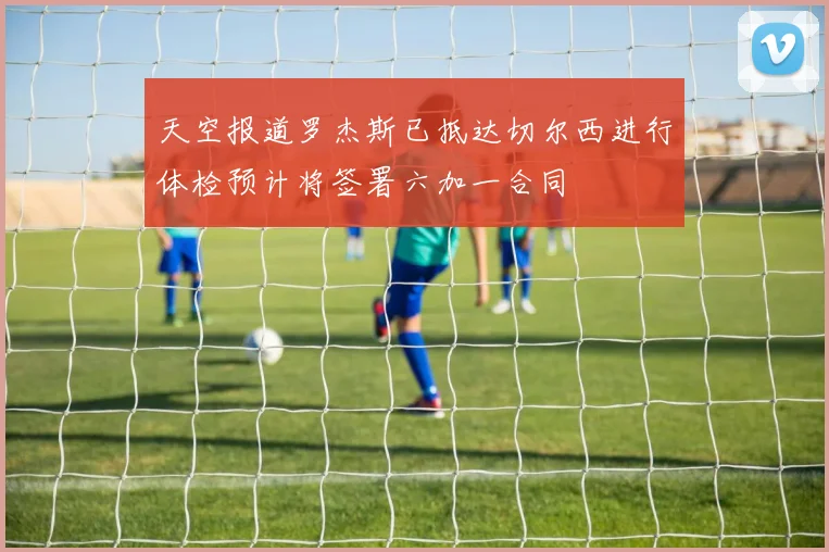 天空报道罗杰斯已抵达切尔西进行体检预计将签署六加一合同