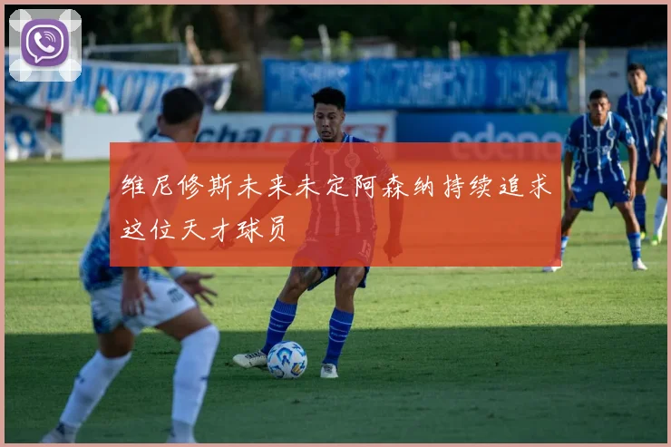 维尼修斯未来未定阿森纳持续追求这位天才球员