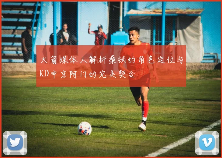 火箭媒体人解析桑顿的角色定位与KD申京阿门的完美契合