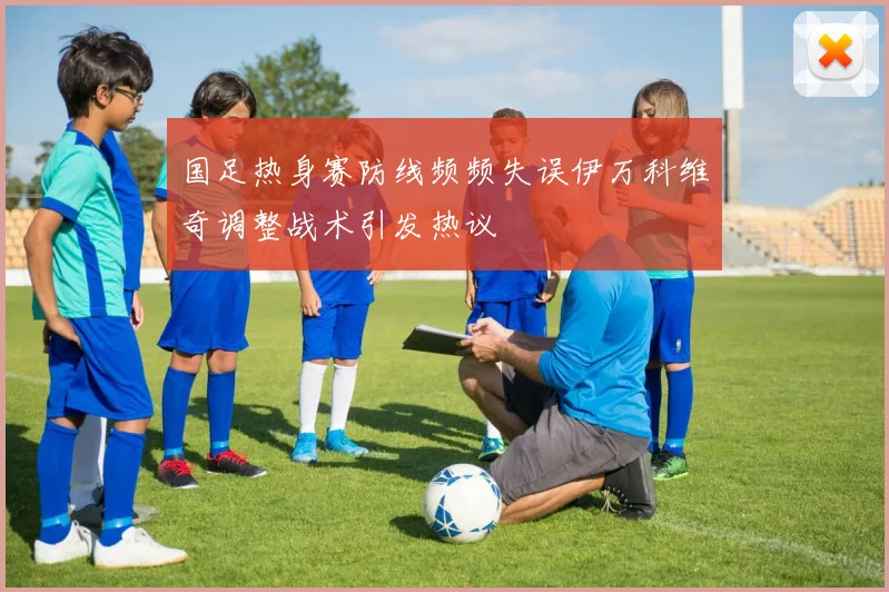 国足热身赛防线频频失误伊万科维奇调整战术引发热议