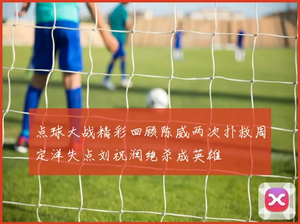 点球大战精彩回顾陈威两次扑救周定洋失点刘祝润绝杀成英雄