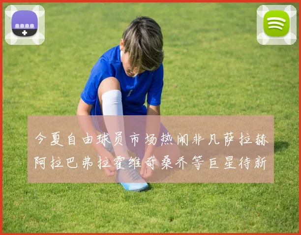 今夏自由球员市场热闹非凡萨拉赫阿拉巴弗拉霍维奇桑乔等巨星待新东家