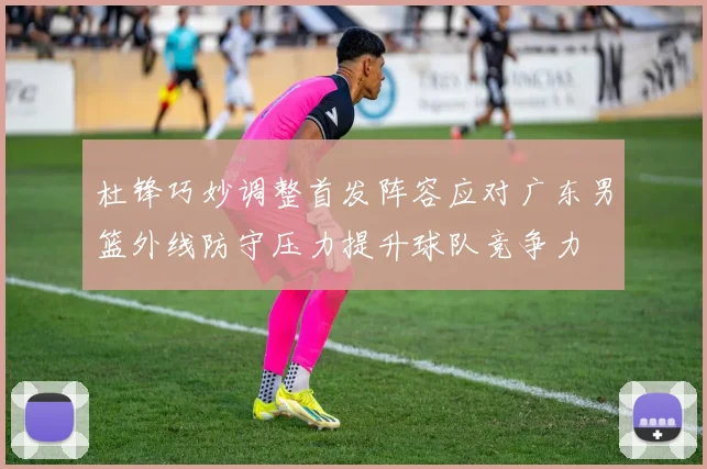 杜锋巧妙调整首发阵容应对广东男篮外线防守压力提升球队竞争力