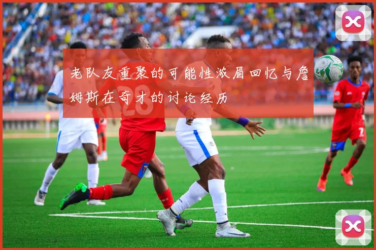 老队友重聚的可能性浓眉回忆与詹姆斯在奇才的讨论经历