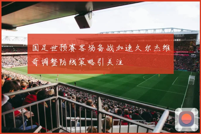国足世预赛客场备战加速久尔杰维奇调整防线策略引关注